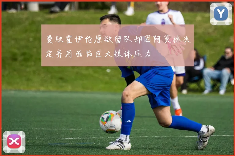 曼联霍伊伦原欲留队却因阿莫林决定弃用面临巨大媒体压力