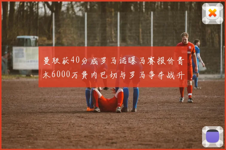 曼联获40分成罗马诺曝马赛报价青木6000万费内巴切与罗马争夺战升级