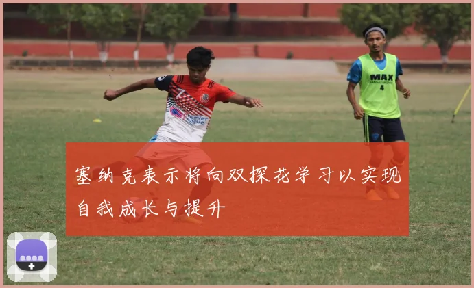 塞纳克表示将向双探花学习以实现自我成长与提升