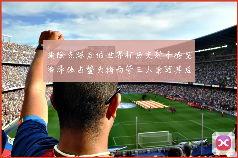 排除点球后的世界杯历史射手榜克洛泽独占鳌头梅西等三人紧随其后