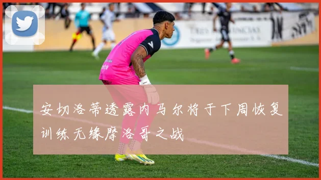 安切洛蒂透露内马尔将于下周恢复训练无缘摩洛哥之战
