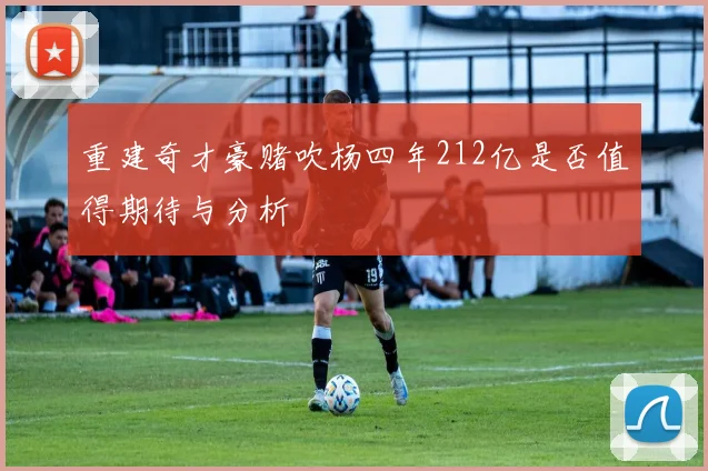 重建奇才豪赌吹杨四年212亿是否值得期待与分析