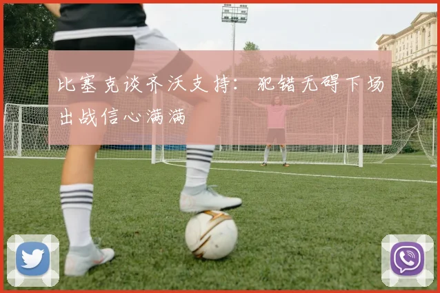 比塞克谈齐沃支持：犯错无碍下场出战信心满满